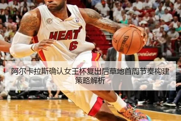 阿尔卡拉斯确认女王杯复出后草地首周节奏构建策略解析