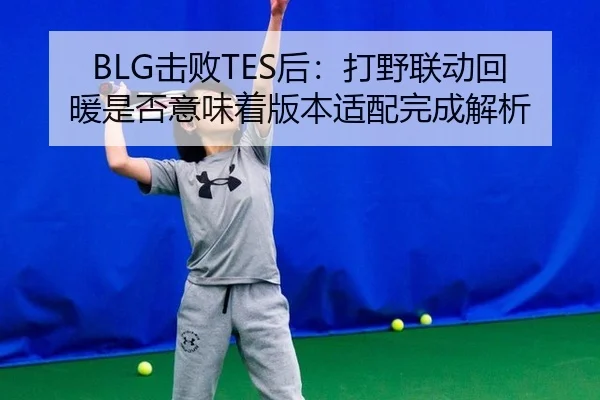 BLG击败TES后：打野联动回暖是否意味着版本适配完成解析